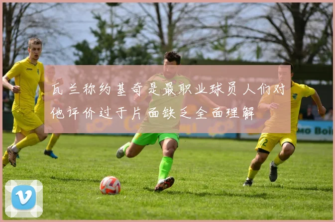 瓦兰称约基奇是最职业球员人们对他评价过于片面缺乏全面理解