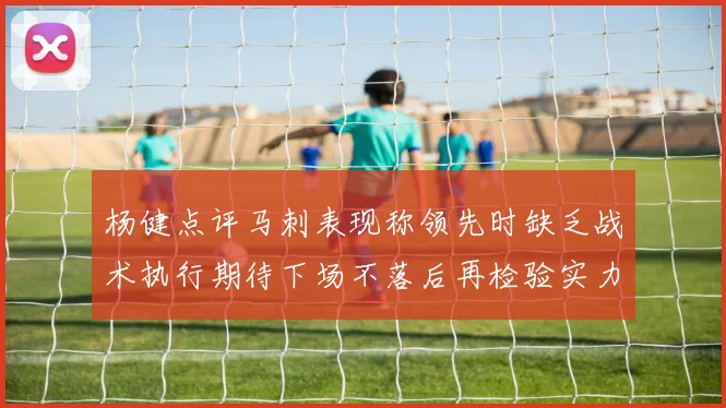 杨健点评马刺表现称领先时缺乏战术执行期待下场不落后再检验实力