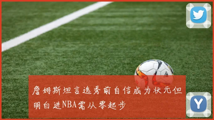 詹姆斯坦言选秀前自信成为状元但明白进NBA需从零起步