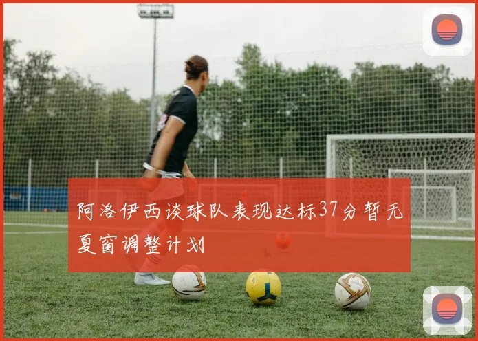 阿洛伊西谈球队表现达标37分暂无夏窗调整计划