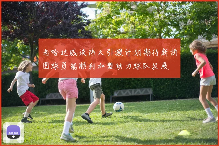 老哈达威谈热火引援计划期待新拼图球员能顺利加盟助力球队发展