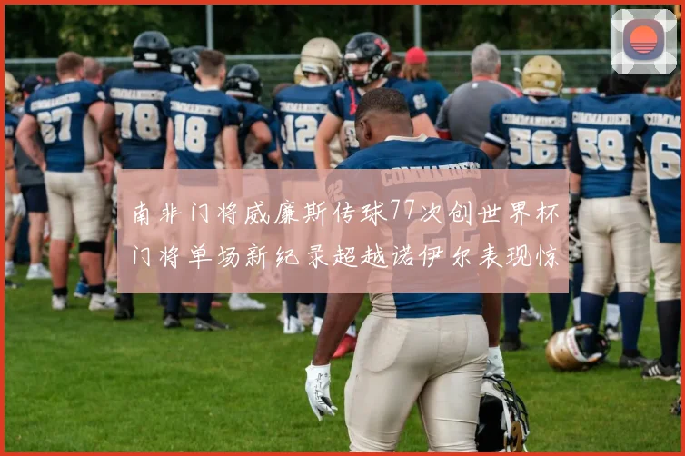 南非门将威廉斯传球77次创世界杯门将单场新纪录超越诺伊尔表现惊艳