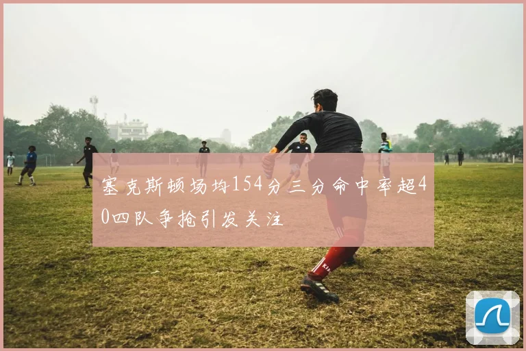 塞克斯顿场均154分三分命中率超40四队争抢引发关注