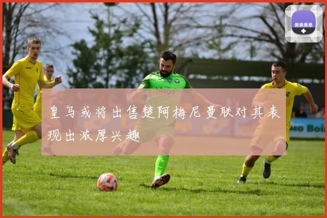 皇马或将出售楚阿梅尼曼联对其表现出浓厚兴趣