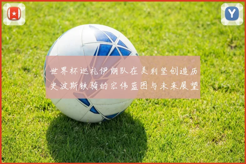世界杯巡礼伊朗队在美利坚创造历史波斯铁骑的宏伟蓝图与未来展望