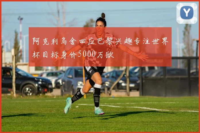 阿克利乌舍回应巴黎兴趣专注世界杯目标身价5000万欧