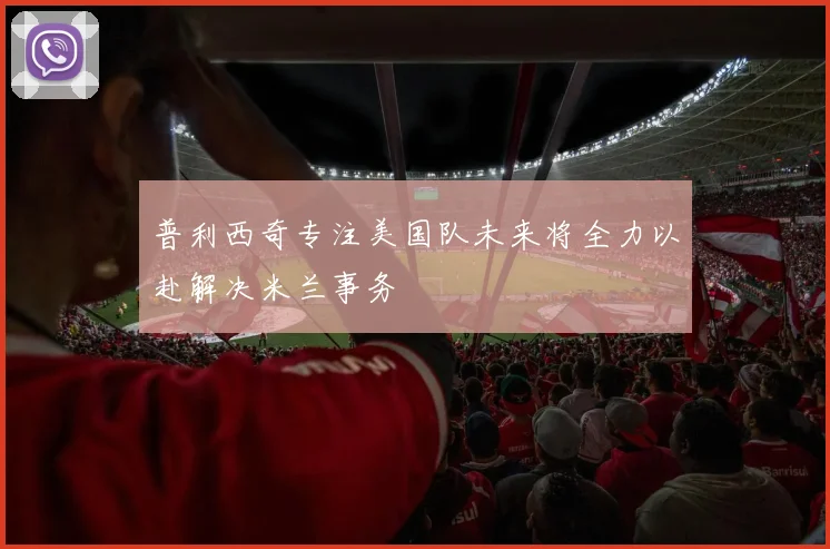 普利西奇专注美国队未来将全力以赴解决米兰事务