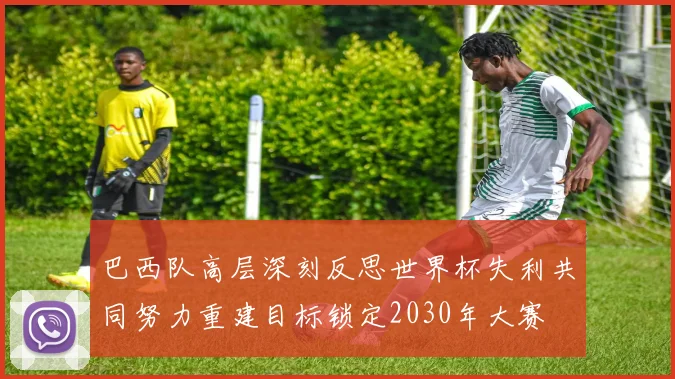 巴西队高层深刻反思世界杯失利共同努力重建目标锁定2030年大赛