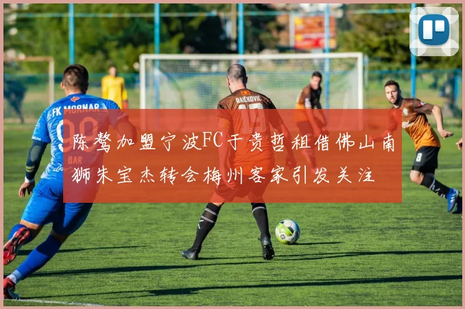 陈骜加盟宁波FC于贵哲租借佛山南狮朱宝杰转会梅州客家引发关注