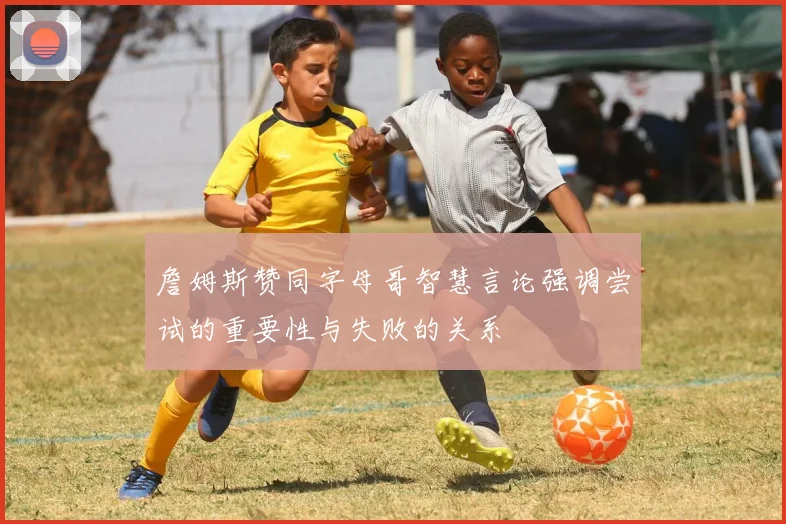 詹姆斯赞同字母哥智慧言论强调尝试的重要性与失败的关系