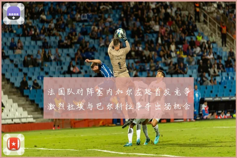 法国队对阵塞内加尔左路首发竞争激烈杜埃与巴尔科拉争夺出场机会