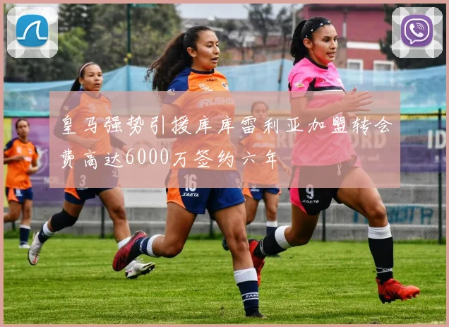 皇马强势引援库库雷利亚加盟转会费高达6000万签约六年