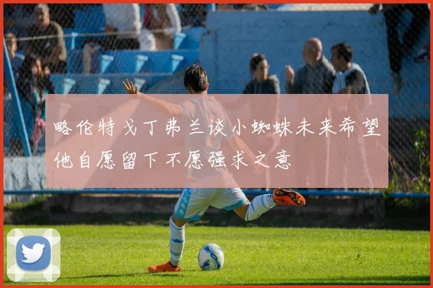 略伦特戈丁弗兰谈小蜘蛛未来希望他自愿留下不愿强求之意