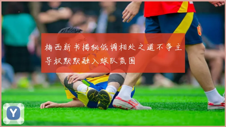 梅西新书揭秘低调相处之道不争主导权默默融入球队氛围