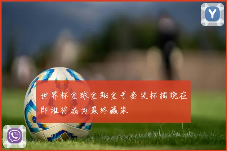世界杯金球金靴金手套奖杯揭晓在即谁将成为最终赢家