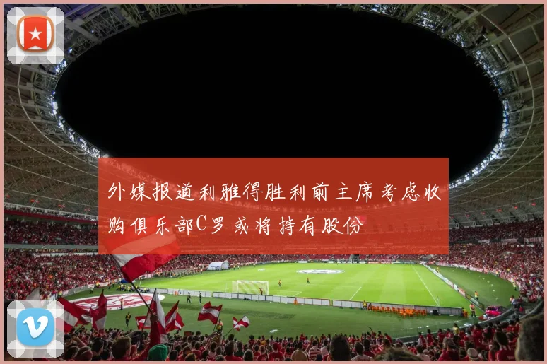 外媒报道利雅得胜利前主席考虑收购俱乐部C罗或将持有股份