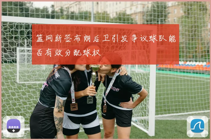 篮网新签布朗后卫引发争议球队能否有效分配球权