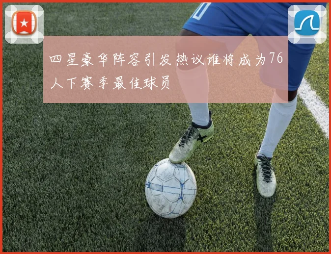 四星豪华阵容引发热议谁将成为76人下赛季最佳球员