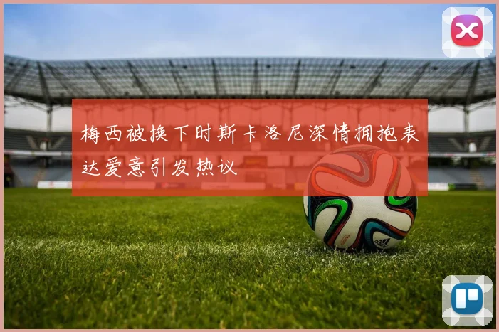 梅西被换下时斯卡洛尼深情拥抱表达爱意引发热议